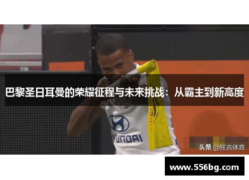 巴黎圣日耳曼的荣耀征程与未来挑战：从霸主到新高度